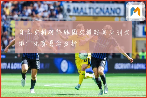 日本女排对阵韩国女排时间亚洲女排：比赛悬念分析