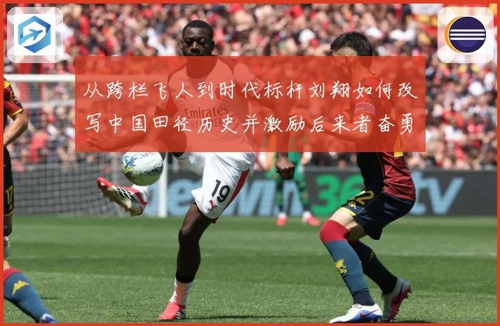 从跨栏飞人到时代标杆刘翔如何改写中国田径历史并激励后来者奋勇前行解析