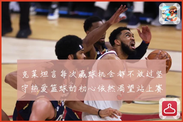 克莱坦言每次赢球机会都不放过坚守热爱篮球的初心依然渴望站上赛赛场复盘