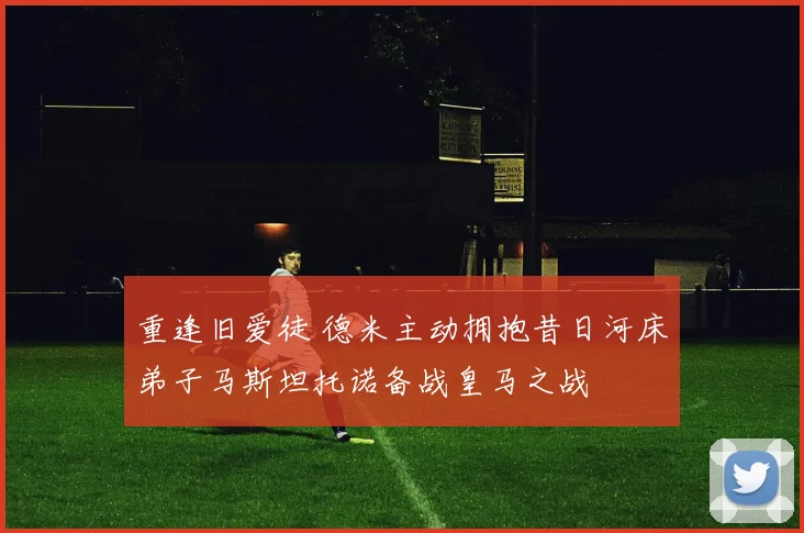 重逢旧爱徒 德米主动拥抱昔日河床弟子马斯坦托诺备战皇马之战