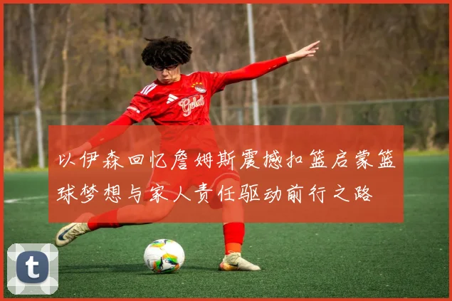 以伊森回忆詹姆斯震撼扣篮启蒙篮球梦想与家人责任驱动前行之路