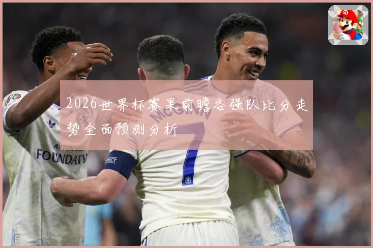 2026世界杯赛果前瞻各强队比分走势全面预测分析