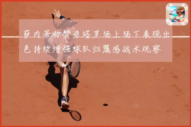 萨内蒂称赞劳塔罗场上场下表现出色持续增强球队归属感战术观察
