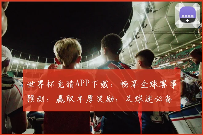 世界杯竞猜APP下载，畅享全球赛事预测，赢取丰厚奖励，足球迷必备工具！